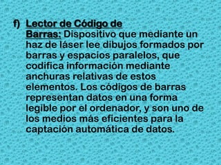 f) Lector de Código de
   Barras: Dispositivo que mediante un
   haz de láser lee dibujos formados por
   barras y espacios paralelos, que
   codifica información mediante
   anchuras relativas de estos
   elementos. Los códigos de barras
   representan datos en una forma
   legible por el ordenador, y son uno de
   los medios más eficientes para la
   captación automática de datos.
 