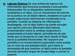 g) Lápices Ópticos: Es una unidad de ingreso de
   información que funciona acoplada a una pantalla
   fotosensible. Es un dispositivo exteriormente
   semejante a un lápiz, con un mecanismo de resorte
   en la punta o en un botón lateral, mediante el cual se
   puede seleccionar información visualizada en la
   pantalla. Cuando se dispone de información
   desplegada, con el lápiz óptico se puede escoger
   una opción entre las diferentes alternativas,
   presionándolo sobre la ventana respectiva o
   presionando el botón lateral, permitiendo de ese
   modo que se proyecte un rayo láser desde el lápiz
   hacia la pantalla fotosensible. No requiere una
   pantalla ni un recubrimiento especiales como puede
   ser el caso de una pantalla táctil, pero tiene la
   desventaja de que sostener el lápiz contra la pantalla
   durante periodos largos de tiempo llega a cansar al
   usuario.
 