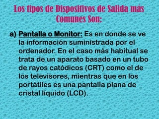 Los tipos de Dispositivos de Salida más
              Comunes Son:
a) Pantalla o Monitor: Es en donde se ve
   la información suministrada por el
   ordenador. En el caso más habitual se
   trata de un aparato basado en un tubo
   de rayos catódicos (CRT) como el de
   los televisores, mientras que en los
   portátiles es una pantalla plana de
   cristal líquido (LCD).
 