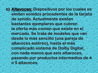 c) Altavoces: Dispositivos por los cuales se
   emiten sonidos procedentes de la tarjeta
   de sonido. Actualmente existen
   bastantes ejemplares que cubren
   la oferta más común que existe en el
   mercado. Se trata de modelos que van
   desde lo más sencillo (una pareja de
   altavoces estéreo), hasta el más
   complicado sistema de Dolby Digital,
   con nada menos que seis altavoces,
   pasando por productos intermedios de 4
   o 5 altavoces.
 