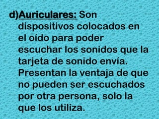 d)Auriculares: Son
  dispositivos colocados en
  el oído para poder
  escuchar los sonidos que la
  tarjeta de sonido envía.
  Presentan la ventaja de que
  no pueden ser escuchados
  por otra persona, solo la
  que los utiliza.
 