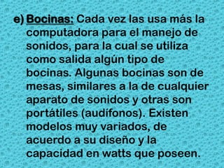 e) Bocinas: Cada vez las usa más la
   computadora para el manejo de
   sonidos, para la cual se utiliza
   como salida algún tipo de
   bocinas. Algunas bocinas son de
   mesas, similares a la de cualquier
   aparato de sonidos y otras son
   portátiles (audífonos). Existen
   modelos muy variados, de
   acuerdo a su diseño y la
   capacidad en watts que poseen.
 