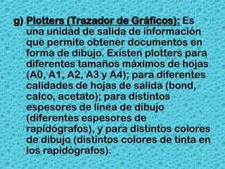 g) Plotters (Trazador de Gráficos): Es
   una unidad de salida de información
   que permite obtener documentos en
   forma de dibujo. Existen plotters para
   diferentes tamaños máximos de hojas
   (A0, A1, A2, A3 y A4); para diferentes
   calidades de hojas de salida (bond,
   calco, acetato); para distintos
   espesores de línea de dibujo
   (diferentes espesores de
   rapidógrafos), y para distintos colores
   de dibujo (distintos colores de tinta en
   los rapidógrafos).
 