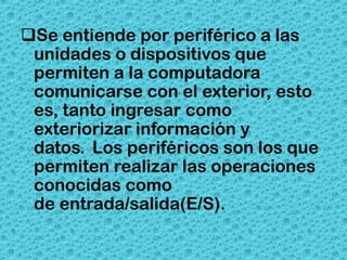 Se entiende por periférico a las
 unidades o dispositivos que
 permiten a la computadora
 comunicarse con el exterior, esto
 es, tanto ingresar como
 exteriorizar información y
 datos. Los periféricos son los que
 permiten realizar las operaciones
 conocidas como
 de entrada/salida(E/S).
 