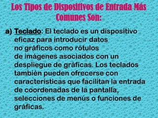Los Tipos de Dispositivos de Entrada Más
              Comunes Son:
a) Teclado: El teclado es un dispositivo
   eficaz para introducir datos
   no gráficos como rótulos
   de imágenes asociados con un
   despliegue de gráficas. Los teclados
   también pueden ofrecerse con
   características que facilitan la entrada
   de coordenadas de la pantalla,
   selecciones de menús o funciones de
   gráficas.
 