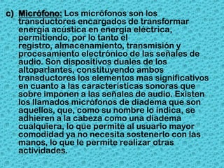 c) Micrófono: Los micrófonos son los
   transductores encargados de transformar
   energía acústica en energía eléctrica,
   permitiendo, por lo tanto el
   registro, almacenamiento, transmisión y
   procesamiento electrónico de las señales de
   audio. Son dispositivos duales de los
   altoparlantes, constituyendo ambos
   transductores los elementos mas significativos
   en cuanto a las características sonoras que
   sobre imponen a las señales de audio. Existen
   los llamados micrófonos de diadema que son
   aquellos, que, como su nombre lo indica, se
   adhieren a la cabeza como una diadema
   cualquiera, lo que permite al usuario mayor
   comodidad ya no necesita sostenerlo con las
   manos, lo que le permite realizar otras
   actividades.
 