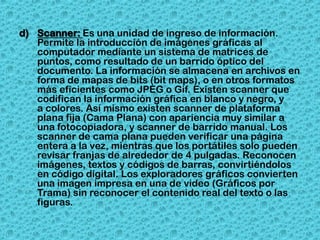 d) Scanner: Es una unidad de ingreso de información.
   Permite la introducción de imágenes gráficas al
   computador mediante un sistema de matrices de
   puntos, como resultado de un barrido óptico del
   documento. La información se almacena en archivos en
   forma de mapas de bits (bit maps), o en otros formatos
   más eficientes como JPEG o Gif. Existen scanner que
   codifican la información gráfica en blanco y negro, y
   a colores. Así mismo existen scanner de plataforma
   plana fija (Cama Plana) con apariencia muy similar a
   una fotocopiadora, y scanner de barrido manual. Los
   scanner de cama plana pueden verificar una página
   entera a la vez, mientras que los portátiles solo pueden
   revisar franjas de alrededor de 4 pulgadas. Reconocen
   imágenes, textos y códigos de barras, convirtiéndolos
   en código digital. Los exploradores gráficos convierten
   una imagen impresa en una de video (Gráficos por
   Trama) sin reconocer el contenido real del texto o las
   figuras.
 