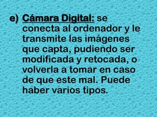 e) Cámara Digital: se
   conecta al ordenador y le
   transmite las imágenes
   que capta, pudiendo ser
   modificada y retocada, o
   volverla a tomar en caso
   de que este mal. Puede
   haber varios tipos.
 
