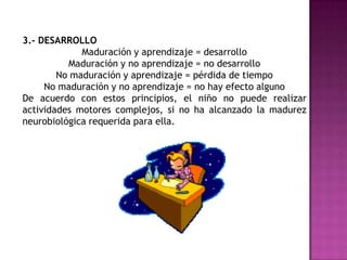 El proceso de desarrollo psicomotriz ocurre a causa de tres procesos: maduración aprendizaje y crecimiento o desarrollo. 1.- MADURACIÓNProceso fisiológico, genéticamente determinado, por el cual un órgano o conjunto de órganos llega a una madurez y permite la función por la cual es conocido, ejercerse libremente y con la mayor eficacia.No depende de la edad cronológica del niño sino que de factores intrínsecos que determinan el momento y forma de aparición de actividades motoras específicas. 