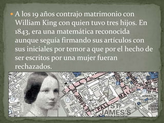  A los 19 años contrajo matrimonio con
William King con quien tuvo tres hijos. En
1843, era una matemática reconocida
aunque seguía firmando sus artículos con
sus iniciales por temor a que por el hecho de
ser escritos por una mujer fueran
rechazados.
 