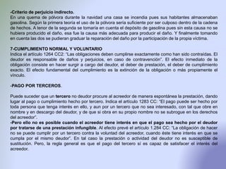 -Criterio de perjuicio indirecto.
En una quema de pólvora durante la navidad una casa se incendia pues sus habitantes almacenaban
gasolina. Según la primera teoría el uso de la pólvora sería suficiente por ser culposo dentro de la cadena
de hechos. A tenor de la segunda se tomaría en cuenta el depósito de gasolina pues sin esta causa no se
hubiera producido el daño, esa fue la causa más adecuada para producir el daño. Y finalmente tomando
en cuenta las dos se pudieran graduar la reparación del daño por la participación de la propia víctima.
7-CUMPLIMIENTO NORMAL Y VOLUNTARIO
Indica el artículo 1264 CC2: “Las obligaciones deben cumplirse exactamente como han sido contraídas. El
deudor es responsable de daños y perjuicios, en caso de contravención”. El efecto inmediato de la
obligación consiste en hacer surgir a cargo del deudor, el deber de prestación, el deber de cumplimiento
exacto. El efecto fundamental del cumplimiento es la extinción de la obligación o más propiamente el
vínculo.
-PAGO POR TERCEROS.
Puede suceder que un tercero no deudor procure al acreedor de manera espontánea la prestación, dando
lugar al pago o cumplimiento hecho por tercero. Indica el artículo 1283 CC: “El pago puede ser hecho por
toda persona que tenga interés en ello, y aun por un tercero que no sea interesado, con tal que obre en
nombre y en descargo del deudor, y de que si obra en su propio nombre no se subrogue en los derechos
del acreedor”.
-Pero ello no es posible cuando el acreedor tiene interés en que el pago sea hecho por el deudor
por tratarse de una prestación infungible. Al efecto prevé el artículo 1.284 CC: “La obligación de hacer
no se puede cumplir por un tercero contra la voluntad del acreedor, cuando éste tiene interés en que se
cumpla por el mismo deudor”. En tal caso la prestación o actividad del deudor no es susceptible de
sustitución. Pero, la regla general es que el pago del tercero sí es capaz de satisfacer el interés del
acreedor.
 