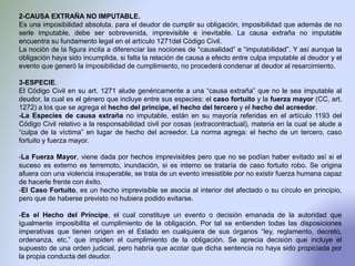 2-CAUSA EXTRAÑA NO IMPUTABLE.
Es una imposibilidad absoluta, para el deudor de cumplir su obligación, imposibilidad que además de no
serle imputable, debe ser sobrevenida, imprevisible e inevitable. La causa extraña no imputable
encuentra su fundamento legal en el artículo 1271del Código Civil.
La noción de la figura incita a diferenciar las nociones de “causalidad” e “imputabilidad”. Y así aunque la
obligación haya sido incumplida, si falta la relación de causa a efecto entre culpa imputable al deudor y el
evento que generó la imposibilidad de cumplimiento, no procederá condenar al deudor al resarcimiento.
3-ESPECIE.
El Código Civil en su art. 1271 alude genéricamente a una “causa extraña” que no le sea imputable al
deudor, la cual es el género que incluye entre sus especies: el caso fortuito y la fuerza mayor (CC, art.
1272) a los que se agrega el hecho del príncipe, el hecho del tercero y el hecho del acreedor.
-La Especies de causa extraña no imputable, están en su mayoría referidas en el artículo 1193 del
Código Civil relativo a la responsabilidad civil por cosas (extracontractual), materia en la cual se alude a
“culpa de la víctima” en lugar de hecho del acreedor. La norma agrega: el hecho de un tercero, caso
fortuito y fuerza mayor.
-La Fuerza Mayor, viene dada por hechos imprevisibles pero que no se podían haber evitado así si el
suceso es externo es terremoto, inundación, si es interno se trataría de caso fortuito robo. Se origina
afuera con una violencia insuperable, se trata de un evento irresistible por no existir fuerza humana capaz
de hacerle frente con éxito.
-El Caso Fortuito, es un hecho imprevisible se asocia al interior del afectado o su círculo en principio,
pero que de haberse previsto no hubiera podido evitarse.
-Es el Hecho del Príncipe, el cual constituye un evento o decisión emanada de la autoridad que
igualmente imposibilita el cumplimiento de la obligación. Por tal se entienden todas las disposiciones
imperativas que tienen origen en el Estado en cualquiera de sus órganos “ley, reglamento, decreto,
ordenanza, etc.” que impiden el cumplimiento de la obligación. Se aprecia decisión que incluye el
supuesto de una orden judicial, pero habría que acotar que dicha sentencia no haya sido propiciada por
la propia conducta del deudor.
 
