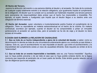 -El Hecho del Tercero,
supone la atribución del evento a una persona distinta al deudor y al acreedor. Se trata de la conducta
de cualquier sujeto totalmente extraño a la relación obligatoria, que igualmente impide el cumplimiento
de la obligación. El deudor que no cumple con su acreedor por habérselo impedido una tercera persona
para exonerarse de responsabilidad debe probar que el hecho fue imprevisible e irresistible. Por
ejemplo, el sujeto (taxista o huelguista) que impide que el deudor llegue a su destino ante una
obligación de término esencial.
-El Hecho del Acreedor, quien voluntaria e involuntariamente podría frustrar el cumplimiento de la
obligación. Tiene su equivalente en materia extracontractual en el hecho de la víctima. En materia
contractual, acontece por ejemplo, cuando el deudor se ha comprometido a pintar un inmueble
perteneciente al acreedor en quince días, pero el acreedor se ha ido de viaje y el deudor no tiene
acceso al inmueble.
8-CAUSA QUE ELIMINEN LA RELACION DE CAUSALIDAD.
8.1. Que se trate de un hecho independiente o ajeno de la voluntad del deudor, a saber, como su
denominación lo denota se trate de una circunstancia enteramente ajena a su conducta ya sea dolosa o
culposa. Esto es, que el acontecimiento no sea imputable al deudor; que entre el acontecimiento y la
imposibilidad del cumplimiento exista un nexo de causalidad eficiente. Este requisito es similar al de la
“exterioridad”.
8.2. Que se trate de un evento imprevisible e inevitable, esto es, una “fuerza irresistible”. Significa
que no haya podido preverse o de ser éste el caso que no haya podido evitarse dentro de la lógica
conducta que responde al parámetro de un buen padre de familia. Este ámbito guarda relación con el
tipo de diligencia que le sea exigible.
 