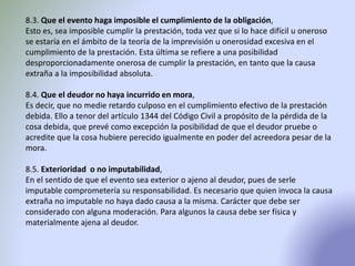 8.3. Que el evento haga imposible el cumplimiento de la obligación,
Esto es, sea imposible cumplir la prestación, toda vez que si lo hace difícil u oneroso
se estaría en el ámbito de la teoría de la imprevisión u onerosidad excesiva en el
cumplimiento de la prestación. Esta última se refiere a una posibilidad
desproporcionadamente onerosa de cumplir la prestación, en tanto que la causa
extraña a la imposibilidad absoluta.
8.4. Que el deudor no haya incurrido en mora,
Es decir, que no medie retardo culposo en el cumplimiento efectivo de la prestación
debida. Ello a tenor del artículo 1344 del Código Civil a propósito de la pérdida de la
cosa debida, que prevé como excepción la posibilidad de que el deudor pruebe o
acredite que la cosa hubiere perecido igualmente en poder del acreedora pesar de la
mora.
8.5. Exterioridad o no imputabilidad,
En el sentido de que el evento sea exterior o ajeno al deudor, pues de serle
imputable comprometería su responsabilidad. Es necesario que quien invoca la causa
extraña no imputable no haya dado causa a la misma. Carácter que debe ser
considerado con alguna moderación. Para algunos la causa debe ser física y
materialmente ajena al deudor.
 
