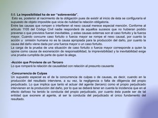 8.6. La imposibilidad ha de ser “sobrevenida”,
Esto es, posterior al nacimiento de la obligación pues de existir al inicio de ésta se configuraría el
supuesto de objeto imposible que vicia de nulidad la relación obligatoria.
Entre las causas que rompen o interfieren el nexo causal merece especial mención. Conforme al
artículo 1105 del Código Civil nadie responderá de aquellos sucesos que no hubieran podido
preverse o que previstos fueran inevitables, y estas causas externas son el caso fortuito y la fuerza
mayor. Cuando concurre caso fortuito o fuerza mayor se rompe el nexo causal, por cuanto la
acción u omisión humana no es la causa apropiada para la producción del daño, por cuanto la
causa del daño viene dada por una fuerza mayor o un caso fortuito.
La carga de la prueba de una situación de caso fortuito o fuerza mayor corresponde a quien la
opone como causa de exoneración de responsabilidad, la imprevisibilidad y la inevitabilidad exige
una prueba cumplida de parte de quien la alega.
-Acción que Proviene de un Tercero
Lo que romperá la relación de causalidad con relación al presunto causante
-Concurrencia de Culpas
Un supuesto especial es el de la concurrencia de culpas o de causas, es decir, cuando en la
producción del resultado interviene, a su vez, la negligencia o falta de diligencia del propio
perjudicado. Lo que implica que tanto el actuar del agente (tercero) como el propio perjudicado
intervienen en la producción del daño, por lo que se deberá tener en cuenta la incidencia que en el
efecto dañoso ha tenido la conducta del propio perjudicado, por cuanto ésta puede ser de tal
entidad que exonere al agente, al ser la conducta del perjudicado el único fundamento del
resultado.
 
