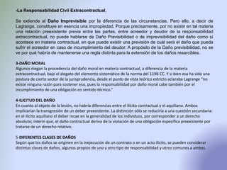 -La Responsabilidad Civil Extracontractual,
Se extiende al Daño Imprevisible por la diferencia de las circunstancias. Pero ello, a decir de
Lagrange, constituye en esencia una impropiedad. Porque precisamente, por no existir en tal materia
una relación preexistente previa entre las partes, entre acreedor y deudor de la responsabilidad
extracontractual, no puede hablarse de Daño Previsibilidad o de imprevisibilidad del daño como sí
acontece en materia contractual, en que puede existir una previsión de cuál será el daño que pueda
sufrir el acreedor en caso de incumplimiento del deudor. A propósito de la Daño previsibilidad, no se
ve por qué habría de mantenerse una regla distinta para la extensión de los daños resarcibles.
3-DAÑO MORAL
Algunos niegan la procedencia del daño moral en materia contractual, a diferencia de la materia
extracontractual, bajo el alegato del elemento sistemático de la norma del 1196 CC. Y si bien esa ha sido una
postura de cierto sector de la jurisprudencia, desde el punto de vista teórico estricto aclaraba Lagrange “no
existe ninguna razón para sostener eso, pues la responsabilidad por daño moral cabe también por el
incumplimiento de una obligación en sentido técnico.”
4-ILICITUD DEL DAÑO
En cuanto al objeto de la lesión, no habría diferencias entre el ilícito contractual y el aquiliano. Ambos
implicarían la transgresión de un deber preexistente. La distinción sólo se reduciría a una cuestión secundaria:
en el ilícito aquiliano el deber recae en la generalidad de los individuos, por corresponder a un derecho
absoluto; ínterin que, el daño contractual deriva de la violación de una obligación específica preexistente por
tratarse de un derecho relativo.
5-DIFERENTES CLASES DE DAÑOS
Según que los daños se originen en la inejecución de un contrato o en un acto ilícito, se pueden considerar
distintas clases de daños, algunos propios de uno y otro tipo de responsabilidad y otros comunes a ambas.
 