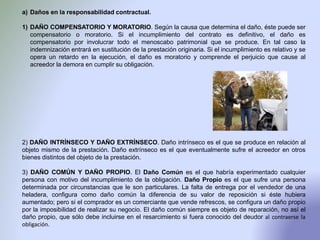 a) Daños en la responsabilidad contractual.
1) DAÑO COMPENSATORIO Y MORATORIO. Según la causa que determina el daño, éste puede ser
compensatorio o moratorio. Si el incumplimiento del contrato es definitivo, el daño es
compensatorio por involucrar todo el menoscabo patrimonial que se produce. En tal caso la
indemnización entrará en sustitución de la prestación originaria. Si el incumplimiento es relativo y se
opera un retardo en la ejecución, el daño es moratorio y comprende el perjuicio que cause al
acreedor la demora en cumplir su obligación.
2) DAÑO INTRÍNSECO Y DAÑO EXTRÍNSECO. Daño intrínseco es el que se produce en relación al
objeto mismo de la prestación. Daño extrínseco es el que eventualmente sufre el acreedor en otros
bienes distintos del objeto de la prestación.
3) DAÑO COMÚN Y DAÑO PROPIO. El Daño Común es el que habría experimentado cualquier
persona con motivo del incumplimiento de la obligación. Daño Propio es el que sufre una persona
determinada por circunstancias que le son particulares. La falta de entrega por el vendedor de una
heladera, configura como daño común la diferencia de su valor de reposición si éste hubiera
aumentado; pero si el comprador es un comerciante que vende refrescos, se configura un daño propio
por la imposibilidad de realizar su negocio. El daño común siempre es objeto de reparación, no así el
daño propio, que sólo debe incluirse en el resarcimiento si fuera conocido del deudor al contraerse la
obligación.
 