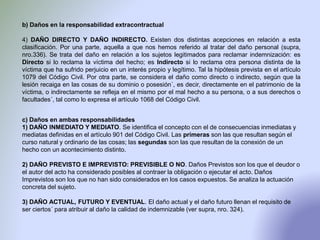 b) Daños en la responsabilidad extracontractual
4) DAÑO DIRECTO Y DAÑO INDIRECTO. Existen dos distintas acepciones en relación a esta
clasificación. Por una parte, aquella a que nos hemos referido al tratar del daño personal (supra,
nro.336). Se trata del daño en relación a los sujetos legitimados para reclamar indemnización: es
Directo si lo reclama la víctima del hecho; es Indirecto si lo reclama otra persona distinta de la
víctima que ha sufrido perjuicio en un interés propio y legítimo. Tal la hipótesis prevista en el artículo
1079 del Código Civil. Por otra parte, se considera el daño como directo o indirecto, según que la
lesión recaiga en las cosas de su dominio o posesión´, es decir, directamente en el patrimonio de la
víctima, o indirectamente se refleja en el mismo por el mal hecho a su persona, o a sus derechos o
facultades´, tal como lo expresa el artículo 1068 del Código Civil.
c) Daños en ambas responsabilidades
1) DAÑO INMEDIATO Y MEDIATO. Se identifica el concepto con el de consecuencias inmediatas y
mediatas definidas en el artículo 901 del Código Civil. Las primeras son las que resultan según el
curso natural y ordinario de las cosas; las segundas son las que resultan de la conexión de un
hecho con un acontecimiento distinto.
2) DAÑO PREVISTO E IMPREVISTO: PREVISIBLE O NO. Daños Previstos son los que el deudor o
el autor del acto ha considerado posibles al contraer la obligación o ejecutar el acto. Daños
Imprevistos son los que no han sido considerados en los casos expuestos. Se analiza la actuación
concreta del sujeto.
3) DAÑO ACTUAL, FUTURO Y EVENTUAL. El daño actual y el daño futuro llenan el requisito de
ser ciertos´ para atribuir al daño la calidad de indemnizable (ver supra, nro. 324).
 