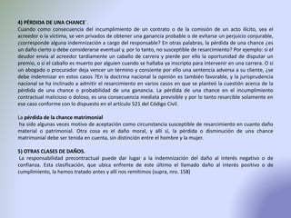 4) PÉRDIDA DE UNA CHANCE´.
Cuando como consecuencia del incumplimiento de un contrato o de la comisión de un acto ilícito, sea el
acreedor o la víctima, se ven privados de obtener una ganancia probable o de evitarse un perjuicio conjurable,
¿corresponde alguna indemnización a cargo del responsable? En otras palabras, la pérdida de una chance ¿es
un daño cierto o debe considerarse eventual y, por lo tanto, no susceptible de resarcimiento? Por ejemplo: si el
deudor envía al acreedor tardíamente un caballo de carrera y pierde por ello la oportunidad de disputar un
premio, o si el caballo es muerto por alguien cuando se hallaba ya inscripto para intervenir en una carrera. O si
un abogado o procurador deja vencer un término y consiente por ello una sentencia adversa a su cliente, ¿se
debe indemnizar en estos casos ?En la doctrina nacional la opinión es también favorable, y la jurisprudencia
nacional se ha inclinado a admitir el resarcimiento en varios casos en que se planteó la cuestión acerca de la
pérdida de una chance o probabilidad de una ganancia. La pérdida de una chance en el incumplimiento
contractual malicioso o doloso, es una consecuencia mediata previsible y por lo tanto resarcible solamente en
ese caso conforme con lo dispuesto en el artículo 521 del Código Civil.
La pérdida de la chance matrimonial
ha sido algunas veces motivo de aceptación como circunstancia susceptible de resarcimiento en cuanto daño
material o patrimonial. Otra cosa es el daño moral, y allí sí, la pérdida o disminución de una chance
matrimonial debe ser tenida en cuenta, sin distinción entre el hombre y la mujer.
5) OTRAS CLASES DE DAÑOS.
La responsabilidad precontractual puede dar lugar a la indemnización del daño al interés negativo o de
confianza. Esta clasificación, que ubica enfrente de este último el llamado daño al interés positivo o de
cumplimiento, la hemos tratado antes y allí nos remitimos (supra, nro. 158)
 