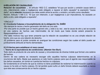 6-RELACIÓN DE CAUSALIDAD.
Relación de causalidad. ... El artículo 1902 C.C. establece "el que por acción u omisión causa daño a
otro, interviniendo culpa o negligencia está obligado a reparar el daño causado" la expresión "causa
daño", es la relación necesaria que debe existir entre la acción u omisión y el daño como resultado.
Noción. Artículo 1.185 C.C: “El que con intención, o por negligencia o por imprudencia, ha causado un
daño a otro, está obligado a repararlo”.
“VÍNCULO”
6.1-Conducta Culposa o Incumplimiento de la obligación Vs. DAÑO
-No siempre la causa o hecho generador del daño es uno solo.
-Por otra parte es posible que un hecho genere otro, y este a su vez , sea la causa de otro y así se suceda
en una cadena de hechos casi interminable; de tal modo que hasta donde estará presente la
Responsabilidad civil?.
-Por tales motivos hay que tener presente que la relación de causalidad no es una simple relación de
hecho, sino que es una relación de derecho.
-El problema para el jurista consiste en averiguar las condiciones según las cuales el daño puede ser
jurídicamente atribuido al hecho demandado.
6.2-Criterios para establecer el nexo causal:
I. Teoría de la equivalencia de condiciones: (Alemán Von Buri).
Todo daño es producto de una serie de causas y circunstancias de diversa índole que forman una cadena
de hechos.
Dentro de esa cadena es necesario escoger sólo aquellos hechos culposos determinantes en la
ocurrencia del daño. Basta que aparezca un solo hecho pulposo para que el agente sea responsable de
los daños causados, sin tomar en cuenta los hechos no culposos.
Se fundamenta en el hecho de que la víctima no tiene posibilidad de reclamar la indemnización cuando su
causa no ha sido un hecho culposo. En tal sentido quien sufre un daño fortuito deberá soportarlo a menos
que éste sea consecuencia de un hecho culposo.
 