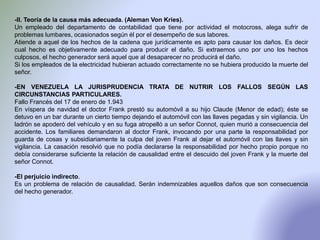 -II. Teoría de la causa más adecuada. (Aleman Von Kries).
Un empleado del departamento de contabilidad que tiene por actividad el motocross, alega sufrir de
problemas lumbares, ocasionados según él por el desempeño de sus labores.
Atiende a aquel de los hechos de la cadena que jurídicamente es apto para causar los daños. Es decir
cual hecho es objetivamente adecuado para producir el daño. Si extraemos uno por uno los hechos
culposos, el hecho generador será aquel que al desaparecer no producirá el daño.
Si los empleados de la electricidad hubieran actuado correctamente no se hubiera producido la muerte del
señor.
-EN VENEZUELA LA JURISPRUDENCIA TRATA DE NUTRIR LOS FALLOS SEGÚN LAS
CIRCUNSTANCIAS PARTICULARES.
Fallo Francés del 17 de enero de 1.943
En víspera de navidad el doctor Frank prestó su automóvil a su hijo Claude (Menor de edad); éste se
detuvo en un bar durante un cierto tiempo dejando el automóvil con las llaves pegadas y sin vigilancia. Un
ladrón se apoderó del vehículo y en su fuga atropelló a un señor Connot, quien murió a consecuencia del
accidente. Los familiares demandaron al doctor Frank, invocando por una parte la responsabilidad por
guarda de cosas y subsidiariamente la culpa del joven Frank al dejar el automóvil con las llaves y sin
vigilancia. La casación resolvió que no podía declararse la responsabilidad por hecho propio porque no
debía considerarse suficiente la relación de causalidad entre el descuido del joven Frank y la muerte del
señor Connot.
-El perjuicio indirecto.
Es un problema de relación de causalidad. Serán indemnizables aquellos daños que son consecuencia
del hecho generador.
 