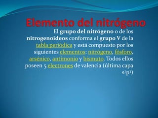 El grupo del nitrógeno o de los
nitrogenoideos conforma el grupo V de la
    tabla periódica y está compuesto por los
   siguientes elementos: nitrógeno, fósforo,
 arsénico, antimonio y bismuto. Todos ellos
poseen 5 electrones de valencia (última capa
                                        s2p3)
 