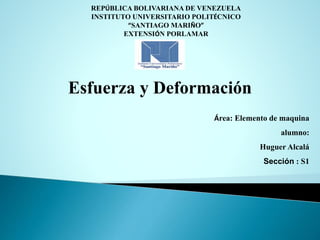 REPÚBLICA BOLIVARIANA DE VENEZUELA 
INSTITUTO UNIVERSITARIO POLITÉCNICO 
“SANTIAGO MARIÑO” 
EXTENSIÓN PORLAMAR 
Esfuerza y Deformación 
Área: Elemento de maquina 
alumno: 
Huguer Alcalá 
Sección : S1 
Richarvic Patiño 
 