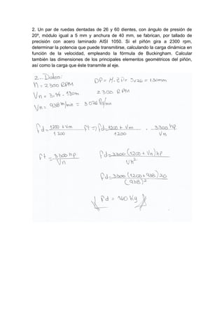 2. Un par de ruedas dentadas de 26 y 60 dientes, con ángulo de presión de
20º, módulo igual a 5 mm y anchura de 40 mm, se fabrican, por tallado de
precisión con acero laminado AISI 1050. Si el piñón gira a 2300 rpm,
determinar la potencia que puede transmitirse, calculando la carga dinámica en
función de la velocidad, empleando la fórmula de Buckingham. Calcular
también las dimensiones de los principales elementos geométricos del piñón,
así como la carga que éste transmite al eje.
 