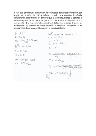 3. Hay que calcular una transmisión de dos ruedas dentadas de fundición, con
ángulo de presión de 20° y tallado normal, para duración indefinida,
considerando el coeficiente de servicio igual a la unidad, siendo la potencia a
transmitir igual a 30 CV. El piñón gira a 300 rpm y tiene un diámetro de 305
mm, siendo 0.5 la relación de transmisión. a) Determinar la carga dinámica de
Buckingham. b) Verificar el piñón respecto al desgaste, corrigiendo si es
necesario las dimensiones obtenidas en el cálculo dinámico.
 