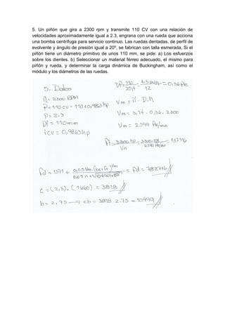 5. Un piñón que gira a 2300 rpm y transmite 110 CV con una relación de
velocidades aproximadamente igual a 2.3, engrana con una rueda que acciona
una bomba centrífuga para servicio continuo. Las ruedas dentadas, de perfil de
evolvente y ángulo de presión igual a 20º, se fabrican con talla esmerada, Si el
piñón tiene un diámetro primitivo de unos 110 mm, se pide: a) Los esfuerzos
sobre los dientes. b) Seleccionar un material férreo adecuado, el mismo para
piñón y rueda, y determinar la carga dinámica de Buckingham, así como el
módulo y los diámetros de las ruedas.
 