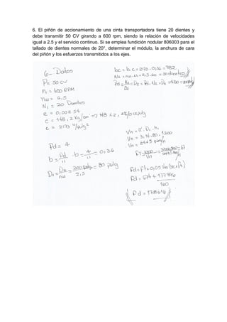 6. El piñón de accionamiento de una cinta transportadora tiene 20 dientes y
debe transmitir 50 CV girando a 600 rpm, siendo la relación de velocidades
igual a 2.5 y el servicio continuo. Si se emplea fundición nodular 806003 para el
tallado de dientes normales de 20°, determinar el módulo, la anchura de cara
del piñón y los esfuerzos transmitidos a los ejes.
 