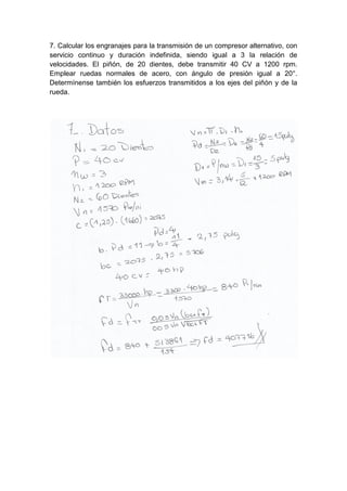 7. Calcular los engranajes para la transmisión de un compresor alternativo, con
servicio continuo y duración indefinida, siendo igual a 3 la relación de
velocidades. El piñón, de 20 dientes, debe transmitir 40 CV a 1200 rpm.
Emplear ruedas normales de acero, con ángulo de presión igual a 20°.
Determínense también los esfuerzos transmitidos a los ejes del piñón y de la
rueda.
 
