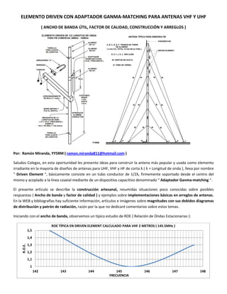 ELEMENTO DRIVEN CON ADAPTADOR GANMA-MATCHING PARA ANTENAS VHF Y UHF
( ANCHO DE BANDA ÚTIL, FACTOR DE CALIDAD, CONSTRUCCIÓN Y ARREGLOS )
Por: Ramón Miranda, YY5RM ( ramon.miranda811@hotmail.com )
Saludos Colegas, en esta oportunidad les presento ideas para construir la antena más popular y usada como elemento
irradiante en la mayoría de diseños de antenas para UHF, VHF y HF de corta λ ( λ = Longitud de onda ), lleva por nombre
“ Driven Element “, básicamente consiste en un tubo conductor de 1/2λ, firmemente soportado desde el centro del
mismo y acoplado a la línea coaxial mediante de un dispositivo capacitivo denominado “ Adaptador Ganma-matching “.
El presente artículo se describe la construcción artesanal, resumidas situaciones poco conocidas sobre posibles
respuestas ( Ancho de banda y factor de calidad ) y ejemplos sobre implementaciones básicas en arreglos de antenas.
En la WEB y bibliografías hay suficiente información, artículos e imágenes sobre magnitudes con sus debidos diagramas
de distribución y patrón de radiación, razón por la que no dedicaré comentarios sobre estos temas.
Iniciando con el ancho de banda, observemos un típico estudio de ROE ( Relación de Ondas Estacionarias ):
1
1,1
1,2
1,3
1,4
1,5
142 143 144 145 146 147 148
R.O.E.
FRECUENCIA
ROE TÍPICA EN DRIVEN ELEMENT CALCULADO PARA VHF 2 METROS ( 145.5MHz )
 