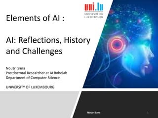 Elements of AI :
AI: Reflections, History
and Challenges
Nouzri Sana
Postdoctoral Researcher at AI Robolab
Department of Computer Science
UNIVERSITY OF LUXEMBOURG
Nouzri Sana 1
 