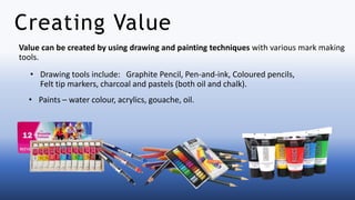 Value can be created by using drawing and painting techniques with various mark making
tools.
Creating Value
• Drawing tools include: Graphite Pencil, Pen-and-ink, Coloured pencils,
Felt tip markers, charcoal and pastels (both oil and chalk).
• Paints – water colour, acrylics, gouache, oil.
 