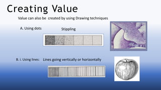 Value can also be created by using Drawing techniques
A. Using dots
B. i. Using lines: Lines going vertically or horizontally
Stippling
Creating Value
 