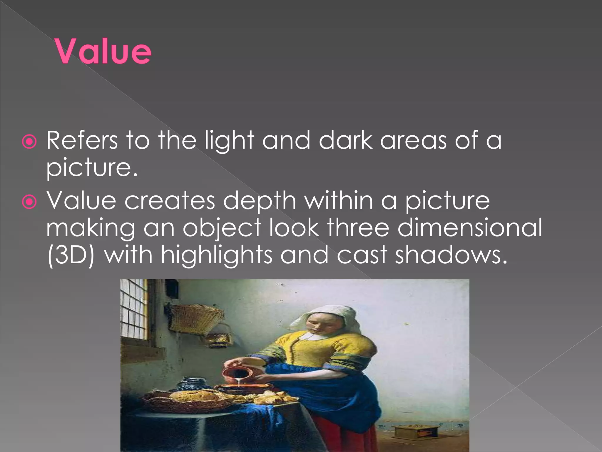  Refers to the light and dark areas of a
picture.
 Value creates depth within a picture
making an object look three dimensional
(3D) with highlights and cast shadows.
 
