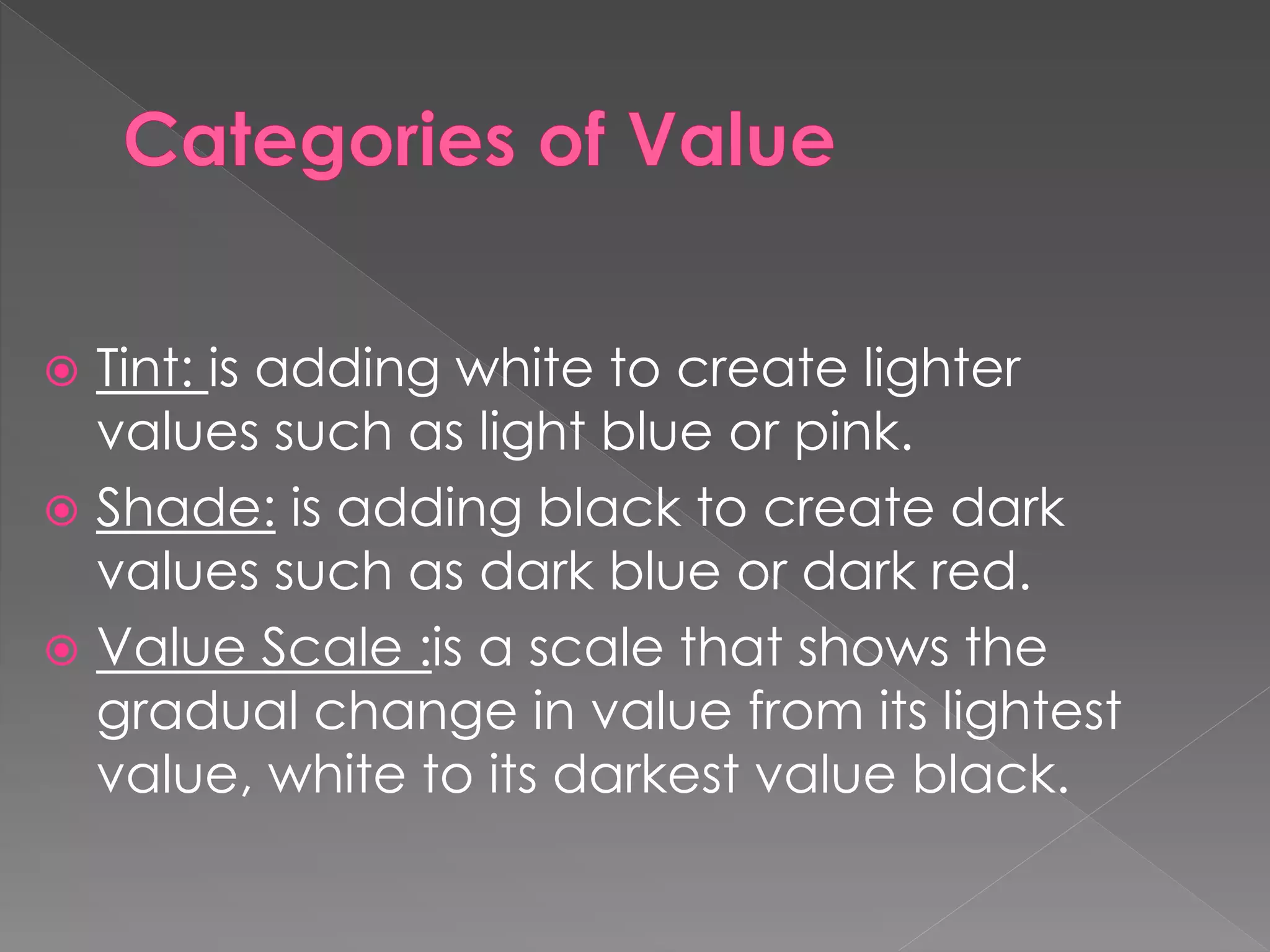  Tint: is adding white to create lighter
values such as light blue or pink.
 Shade: is adding black to create dark
values such as dark blue or dark red.
 Value Scale :is a scale that shows the
gradual change in value from its lightest
value, white to its darkest value black.
 