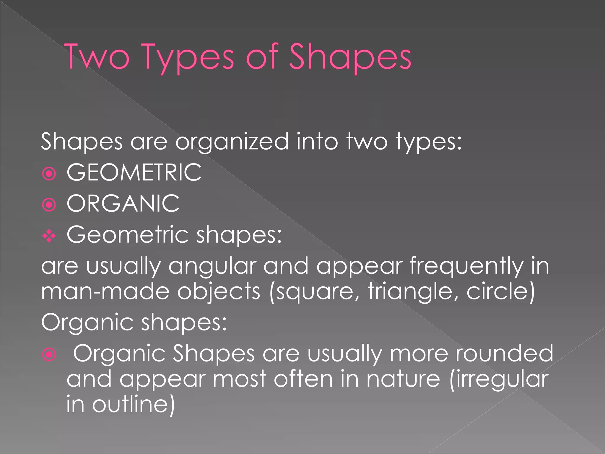 Shapes are organized into two types:
 GEOMETRIC
 ORGANIC
 Geometric shapes:
are usually angular and appear frequently in
man-made objects (square, triangle, circle)
Organic shapes:
 Organic Shapes are usually more rounded
and appear most often in nature (irregular
in outline)
 