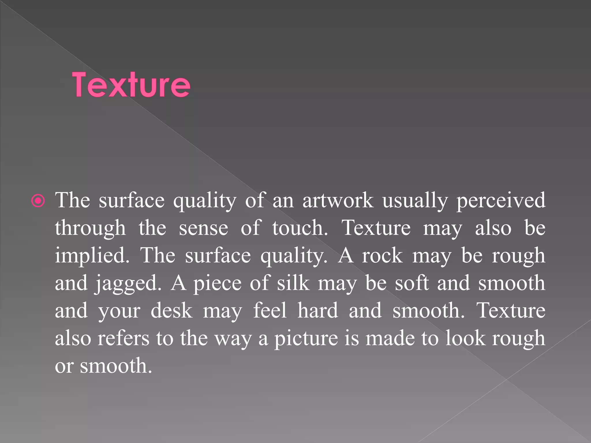  The surface quality of an artwork usually perceived
through the sense of touch. Texture may also be
implied. The surface quality. A rock may be rough
and jagged. A piece of silk may be soft and smooth
and your desk may feel hard and smooth. Texture
also refers to the way a picture is made to look rough
or smooth.
 