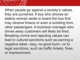 When people go against a society’s values,
they are punished. A boy who shoves an
elderly woman aside to board the bus first
may receive frowns or even a scolding from
other passengers. A business manager who
drives away customers will likely be fired.
Breaking norms and rejecting values can
lead to cultural sanctions such as earning a
negative label—lazy, no-good bum—or to
legal sanctions, such as traffic tickets, fines,
or imprisonment.
10
 