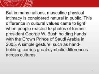 But in many nations, masculine physical
intimacy is considered natural in public. This
difference in cultural values came to light
when people reacted to photos of former
president George W. Bush holding hands
with the Crown Prince of Saudi Arabia in
2005. A simple gesture, such as hand-
holding, carries great symbolic differences
across cultures.
12
 