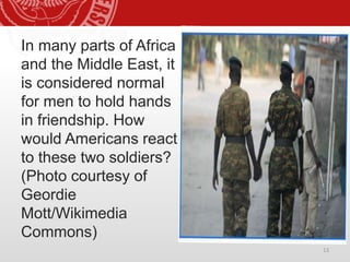 In many parts of Africa
and the Middle East, it
is considered normal
for men to hold hands
in friendship. How
would Americans react
to these two soldiers?
(Photo courtesy of
Geordie
Mott/Wikimedia
Commons)
13
 