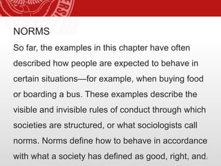 NORMS
So far, the examples in this chapter have often
described how people are expected to behave in
certain situations—for example, when buying food
or boarding a bus. These examples describe the
visible and invisible rules of conduct through which
societies are structured, or what sociologists call
norms. Norms define how to behave in accordance
with what a society has defined as good, right, and
14
 