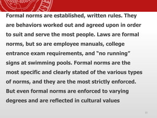 Formal norms are established, written rules. They
are behaviors worked out and agreed upon in order
to suit and serve the most people. Laws are formal
norms, but so are employee manuals, college
entrance exam requirements, and “no running”
signs at swimming pools. Formal norms are the
most specific and clearly stated of the various types
of norms, and they are the most strictly enforced.
But even formal norms are enforced to varying
degrees and are reflected in cultural values
15
 