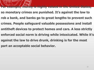 For example, money is highly valued in the United States,
so monetary crimes are punished. It’s against the law to
rob a bank, and banks go to great lengths to prevent such
crimes. People safeguard valuable possessions and install
antitheft devices to protect homes and cars. A less strictly
enforced social norm is driving while intoxicated. While it’s
against the law to drive drunk, drinking is for the most
part an acceptable social behavior.
16
 