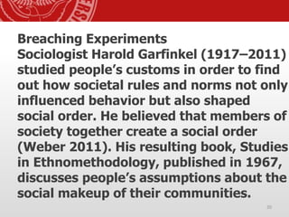 Breaching Experiments
Sociologist Harold Garfinkel (1917–2011)
studied people’s customs in order to find
out how societal rules and norms not only
influenced behavior but also shaped
social order. He believed that members of
society together create a social order
(Weber 2011). His resulting book, Studies
in Ethnomethodology, published in 1967,
discusses people’s assumptions about the
social makeup of their communities.
20
 