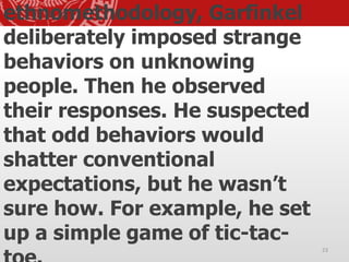 ethnomethodology, Garfinkel
deliberately imposed strange
behaviors on unknowing
people. Then he observed
their responses. He suspected
that odd behaviors would
shatter conventional
expectations, but he wasn’t
sure how. For example, he set
up a simple game of tic-tac-
23
 