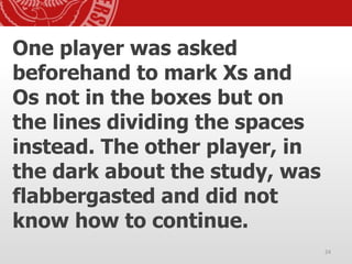 One player was asked
beforehand to mark Xs and
Os not in the boxes but on
the lines dividing the spaces
instead. The other player, in
the dark about the study, was
flabbergasted and did not
know how to continue.
24
 