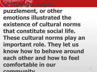 of outrage, anger,
puzzlement, or other
emotions illustrated the
existence of cultural norms
that constitute social life.
These cultural norms play an
important role. They let us
know how to behave around
each other and how to feel
comfortable in our 25
 